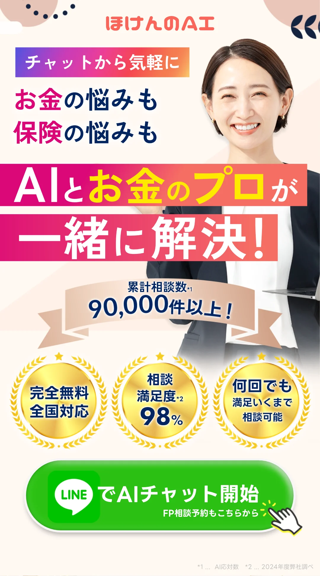 保険相談ならほけんのAI チャットから気軽に！ 家計の悩みも保険の悩みも、AIとお金のプロが一緒に解決！ 累計保険相談数90,000件以上！ ・完全無料全国対応 ・保険相談満足度98% ・ギフト券をもれなくプレゼント 今すぐLINEでチャット開始！