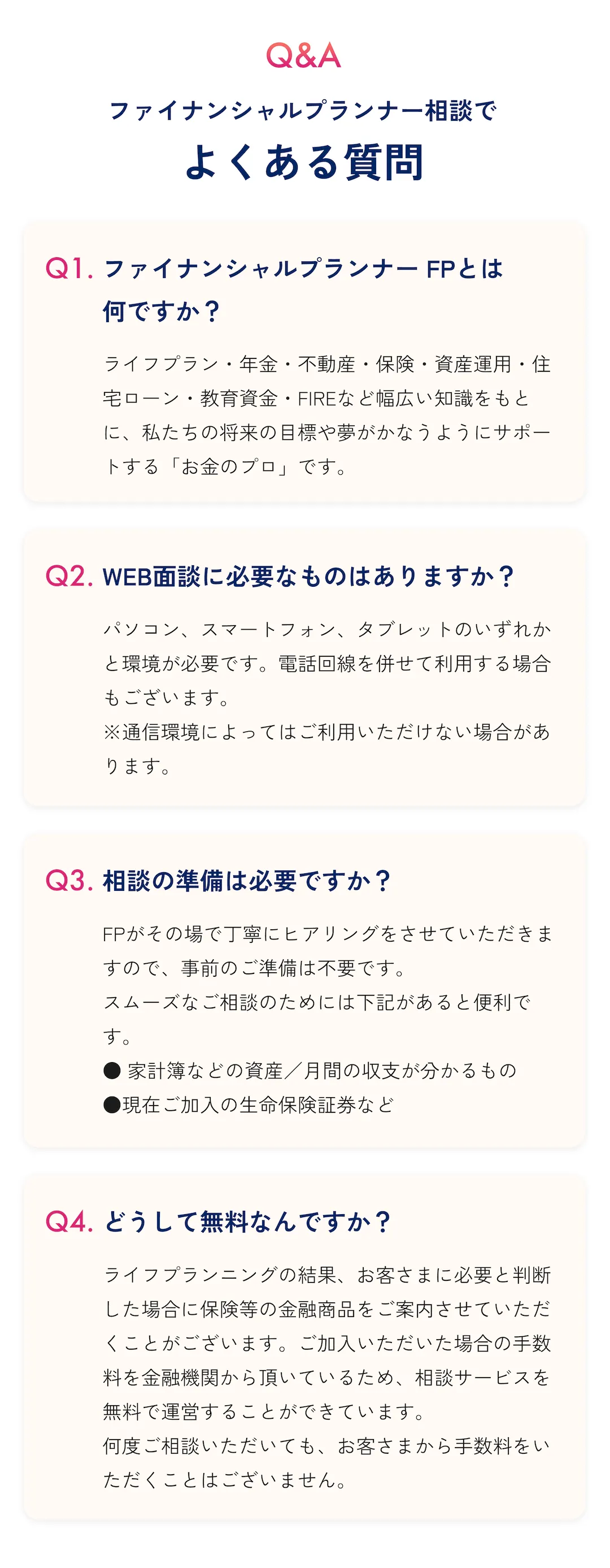Q&A ファイナンシャルプランナー相談でよくある質問 Q1: ファイナンシャルプランナー(FP)とは何ですか？ A: ライフプラン・年金・不動産・保険・資産運用・住宅ローン・教育資金・FIREなど幅広い知識をもとに、私たちの将来の目標や夢がかなうようにサポートする「お金のプロ」です。 Q2: WEB面談に必要なものはありますか？ A: パソコン、スマートフォン、タブレットのいずれかと環境が必要です。電話回線を併せて利用する場合もございます。 ※通信環境によってはご利用いただけない場合があります。 Q3: 相談の準備は必要ですか？ A: FPがその場で丁寧にヒアリングをさせていただきますので、事前のご準備は不要です。 スムーズなご相談のためには下記があると便利です。 ●家計簿などの資産／月間の収支が分かるもの ●現在ご加入の生命保険証券など Q4: どうして無料なんですか？ A: ライフプランニングの結果、お客さまに必要と判断した場合に保険等の金融商品をご案内させていただくことがございます。ご加入いただいた場合の手数料を金融機関から頂いているため、相談サービスを無料で運営することができています。 何度ご相談いただいても、お客さまから手数料をいただくことはございません。