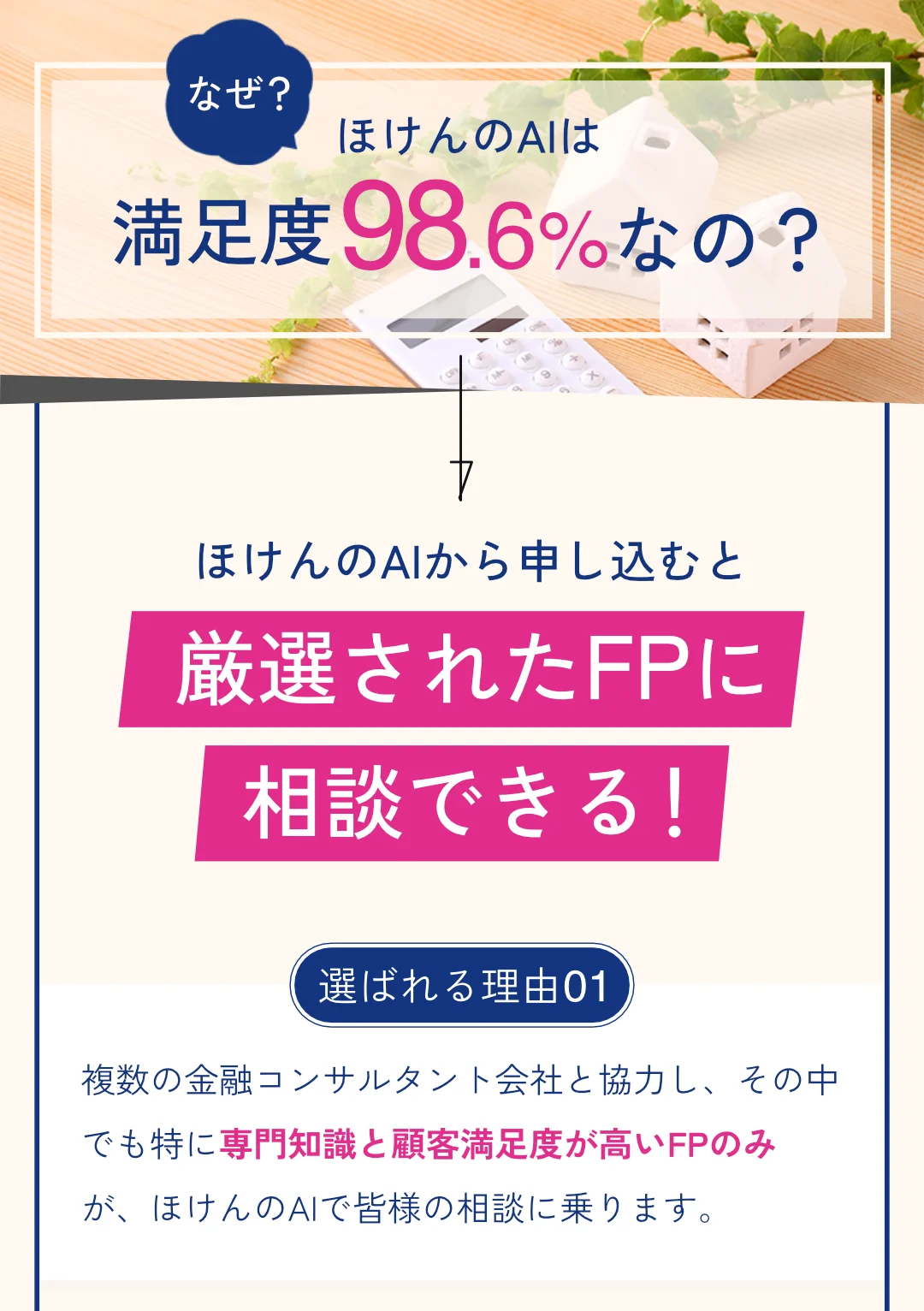 Q: なぜ、ほけんのAIは満足度98.6%なの？ A: ほけんのAIから申し込むと厳選されたFPに相談できる！選ばれる理由01: 複数の金融コンサルタント会社と協力し、その中でも特に専門知識と顧客満足度が高いFPのみが、ほけんのAIで皆様の相談に乗ります。