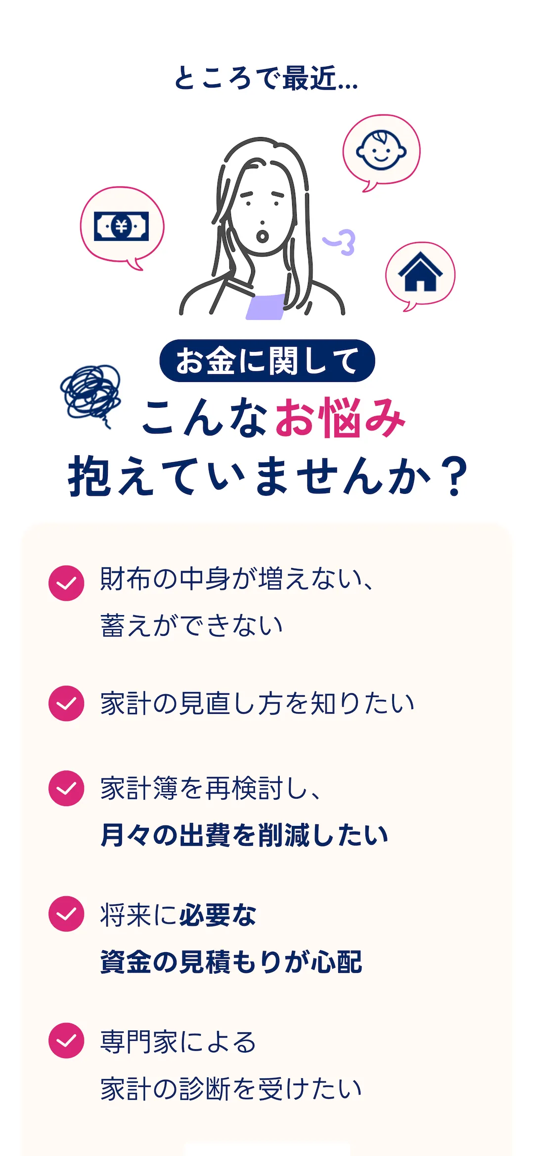 ところで最近...  お金に関してこんなお悩み抱えていませんか？ ・財布の中身が増えない、蓄えができない・家計の見直し方を知りたい・家計簿を再検討し、 月々の出費を削減したい・将来に必要な資金の見積もりが心配・専門家による家計の診断を受けたい